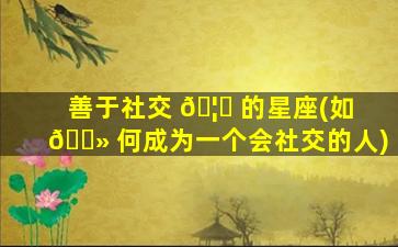 善于社交 🦟 的星座(如 🌻 何成为一个会社交的人)